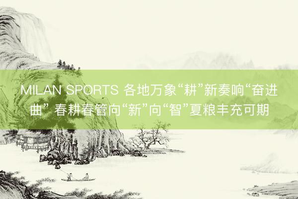 MILAN SPORTS 各地万象“耕”新奏响“奋进曲” 春耕春管向“新”向“智”夏粮丰充可期