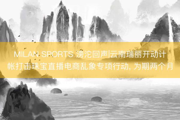 MILAN SPORTS 滂沱回声|云南瑞丽开动计帐打击珠宝直播电商乱象专项行动, 为期两个月