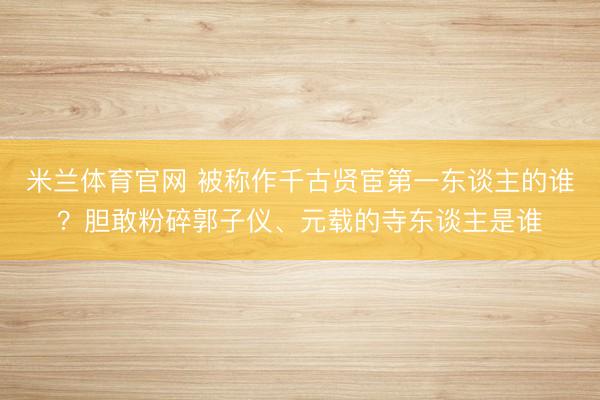 米兰体育官网 被称作千古贤宦第一东谈主的谁?胆敢粉碎郭子仪、元载的寺东谈主是谁