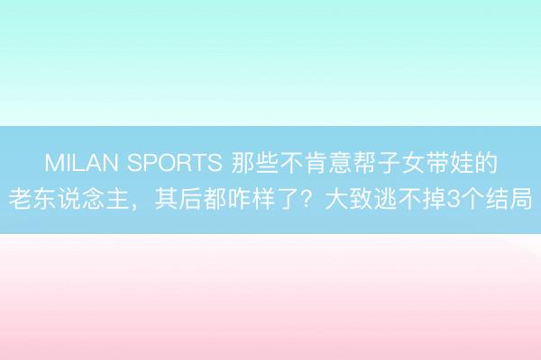 MILAN SPORTS 那些不肯意帮子女带娃的老东说念主，其后都咋样了？大致逃不掉3个结局