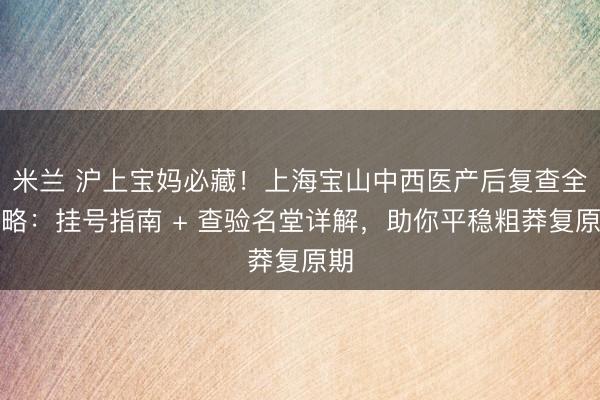 米兰 沪上宝妈必藏！上海宝山中西医产后复查全攻略：挂号指南 + 查验名堂详解，助你平稳粗莽复原期