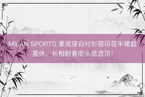 MILAN SPORTS 秦岚穿白衬衫搭印花半裙超罢休，长相耐看街头感透顶！