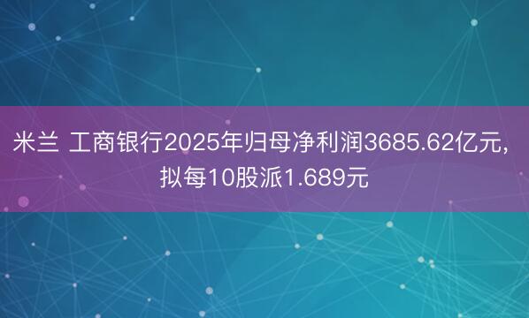 米兰 工商银行2025年归母净利润3685.62亿元, 拟每10股派1.689元