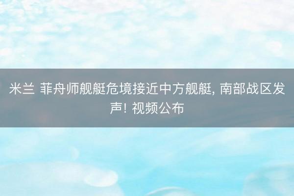 米兰 菲舟师舰艇危境接近中方舰艇, 南部战区发声! 视频公布