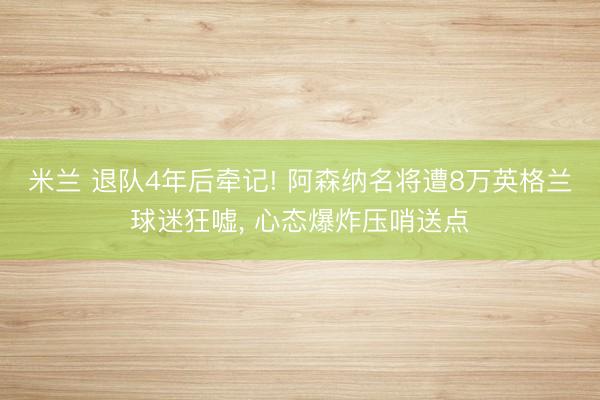 米兰 退队4年后牵记! 阿森纳名将遭8万英格兰球迷狂嘘, 心态爆炸压哨送点