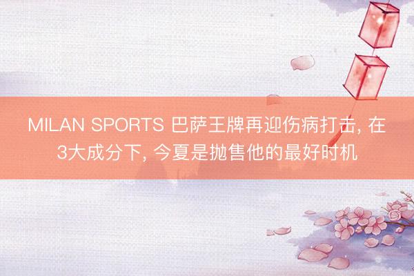 MILAN SPORTS 巴萨王牌再迎伤病打击, 在3大成分下, 今夏是抛售他的最好时机