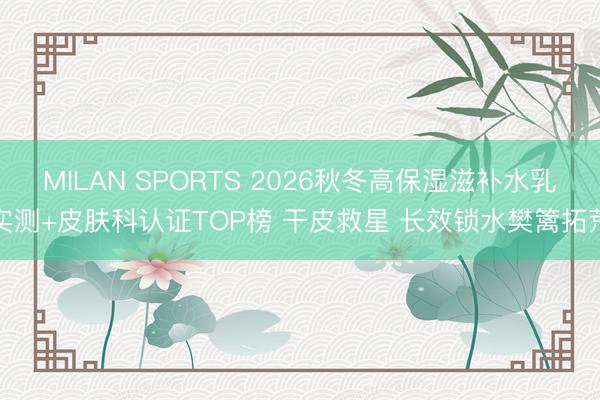 MILAN SPORTS 2026秋冬高保湿滋补水乳实测+皮肤科认证TOP榜 干皮救星 长效锁水樊篱拓荒
