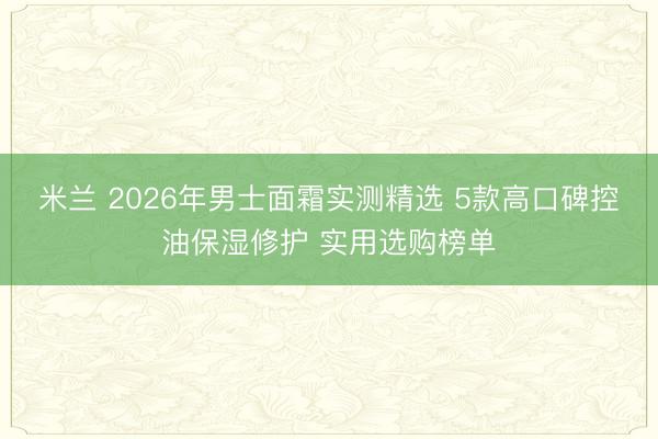 米兰 2026年男士面霜实测精选 5款高口碑控油保湿修护 实用选购榜单
