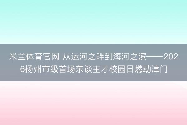 米兰体育官网 从运河之畔到海河之滨——2026扬州市级首场东谈主才校园日燃动津门
