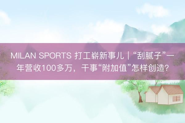 MILAN SPORTS 打工崭新事儿|“刮腻子”一年营收100多万,干事“附加值”怎样创造?