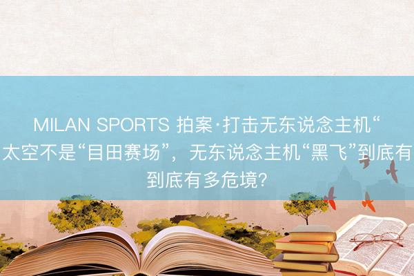 MILAN SPORTS 拍案·打击无东说念主机“黑飞”|太空不是“目田赛场”,无东说念主机“黑飞”到底有多危境?