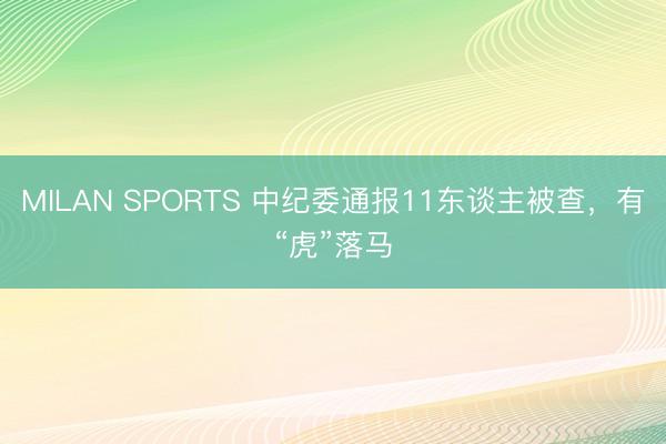 MILAN SPORTS 中纪委通报11东谈主被查，有“虎”落马