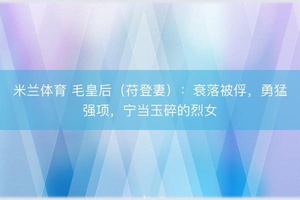 米兰体育 毛皇后(苻登妻):衰落被俘,勇猛强项,宁当玉碎的烈女