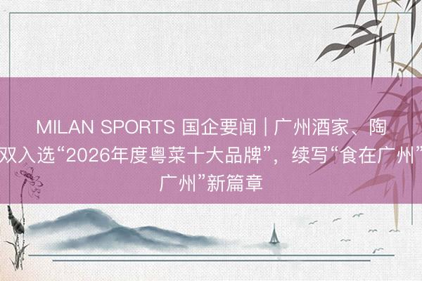 MILAN SPORTS 国企要闻 | 广州酒家、陶陶居双双入选“2026年度粤菜十大品牌”,续写“食在广州”新篇章
