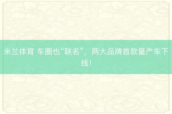米兰体育 车圈也“联名”，两大品牌首款量产车下线！