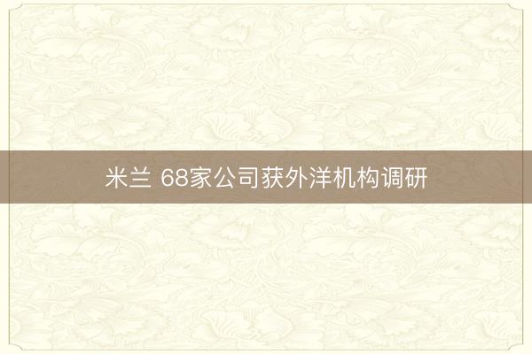 米兰 68家公司获外洋机构调研