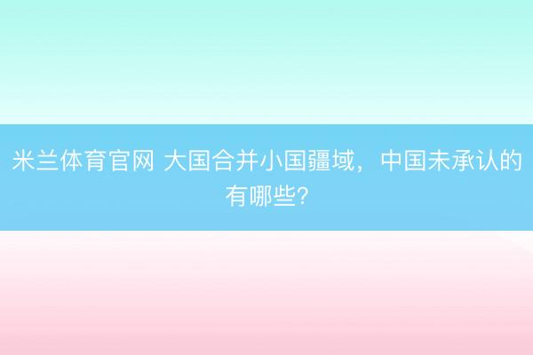 米兰体育官网 大国合并小国疆域，中国未承认的有哪些？