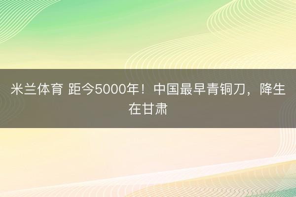 米兰体育 距今5000年!中国最早青铜刀,降生在甘肃