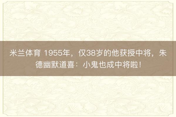 米兰体育 1955年，仅38岁的他获授中将，朱德幽默道喜：小鬼也成中将啦！