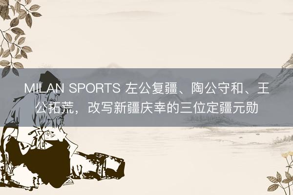MILAN SPORTS 左公复疆、陶公守和、王公拓荒,改写新疆庆幸的三位定疆元勋