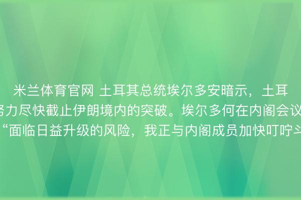 米兰体育官网 土耳其总统埃尔多安暗示,土耳其正加大叮咛力度,努力尽快截止伊朗境内的突破。埃尔多何在内阁会议后的电视道话中称:“面临日益升级的风险,我正与内阁成员加快叮咛斗争,努力收拢任何停战道判的契机。”动作以色列的品评者,他还责难以色列“盘算推算龙套”扫数截止讲和的倡议。