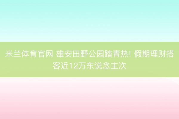 米兰体育官网 雄安田野公园踏青热! 假期理财搭客近12万东说念主次