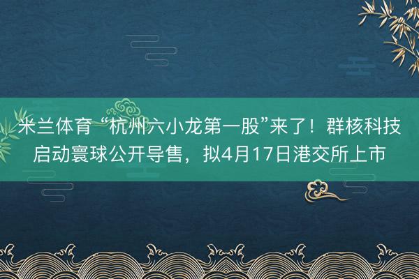 米兰体育 “杭州六小龙第一股”来了!群核科技启动寰球公开导售,拟4月17日港交所上市