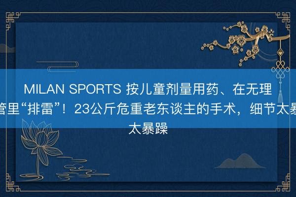 MILAN SPORTS 按儿童剂量用药、在无理血管里“排雷”!23公斤危重老东谈主的手术,细节太暴躁