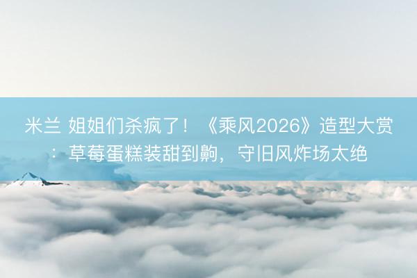 米兰 姐姐们杀疯了!《乘风2026》造型大赏:草莓蛋糕装甜到齁,守旧风炸场太绝