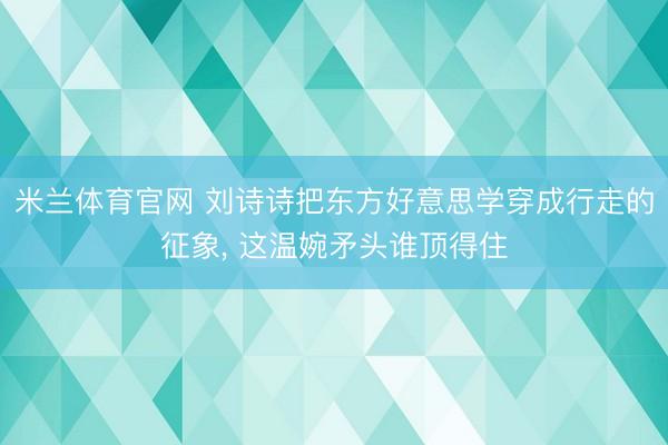 米兰体育官网 刘诗诗把东方好意思学穿成行走的征象, 这温婉矛头谁顶得住