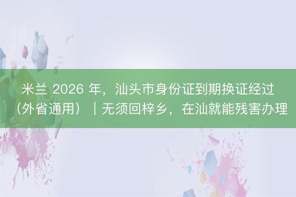 米兰 2026 年,汕头市身份证到期换证经过(外省通用)|无须回梓乡,在汕就能残害办理