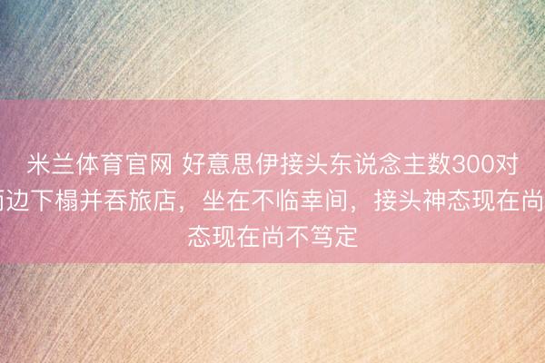 米兰体育官网 好意思伊接头东说念主数300对71，两边下榻并吞旅店，坐在不临幸间，接头神态现在尚不笃定