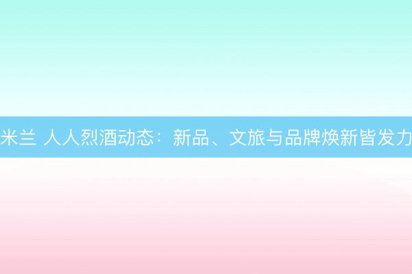 米兰 人人烈酒动态:新品、文旅与品牌焕新皆发力