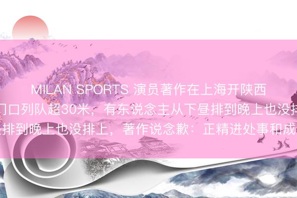 MILAN SPORTS 演员著作在上海开陕西面馆，菜品价钱引热议！门口列队超30米，有东说念主从下昼排到晚上也没排上，著作说念歉：正精进处事和成果，请留情