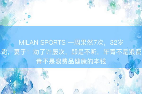 MILAN SPORTS 一周果然7次,32岁男人心源性暴毙,妻子:劝了许屡次,即是不听,年青不是浪费品健康的本钱