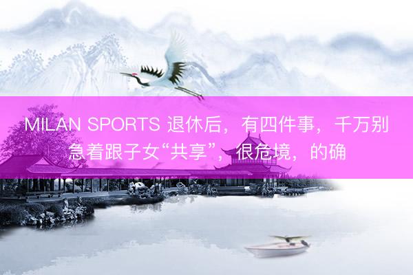 MILAN SPORTS 退休后，有四件事，千万别急着跟子女“共享”，很危境，的确