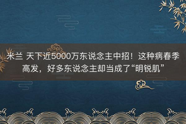 米兰 天下近5000万东说念主中招！这种病春季高发，好多东说念主却当成了“明锐肌”