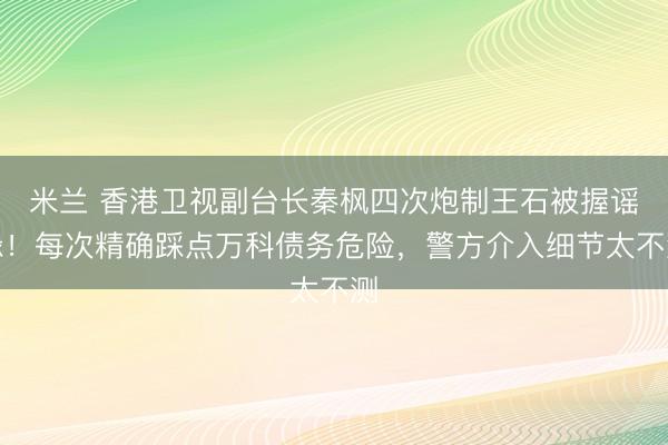 米兰 香港卫视副台长秦枫四次炮制王石被握谣喙！每次精确踩点万科债务危险，警方介入细节太不测