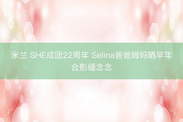 米兰 SHE成团22周年 Selina爸爸姆妈晒早年合影缅念念