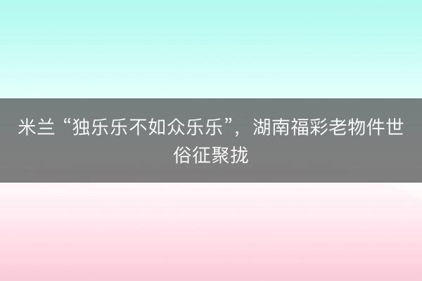 米兰 “独乐乐不如众乐乐”，湖南福彩老物件世俗征聚拢