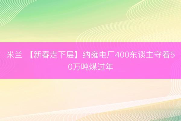 米兰 【新春走下层】纳雍电厂400东谈主守着50万吨煤过年