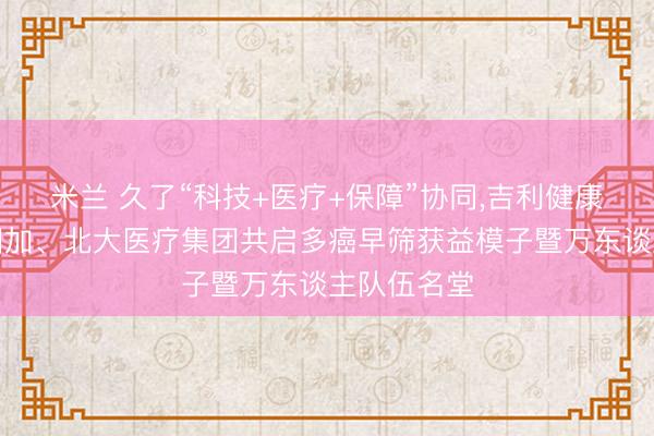 米兰 久了“科技+医疗+保障”协同，吉利健康险融合吉因加、北大医疗集团共启多癌早筛获益模子暨万东谈主队伍名堂