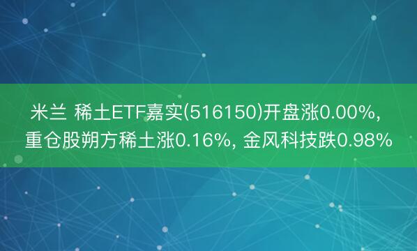 米兰 稀土ETF嘉实(516150)开盘涨0.00%， 重仓股朔方稀土涨0.16%， 金风科技跌0.98%