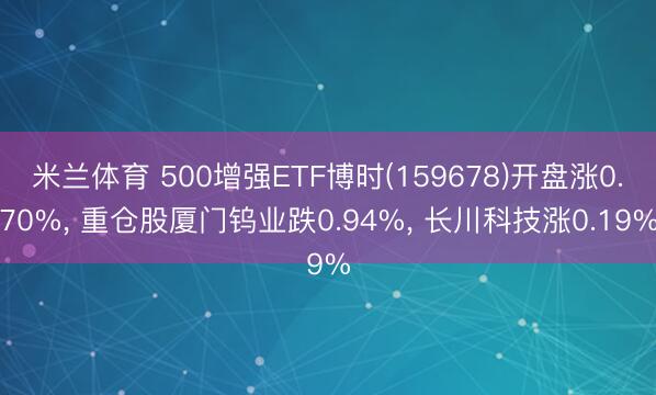 米兰体育 500增强ETF博时(159678)开盘涨0.70%， 重仓股厦门钨业跌0.94%， 长川科技涨0.19%