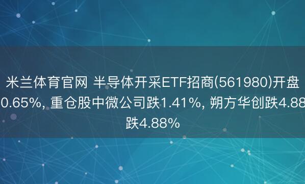 米兰体育官网 半导体开采ETF招商(561980)开盘跌0.65%， 重仓股中微公司跌1.41%， 朔方华创跌4.88%