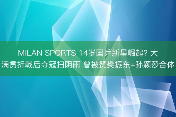 MILAN SPORTS 14岁国乒新星崛起? 大满贯折戟后夺冠扫阴雨 曾被赞樊振东+孙颖莎合体