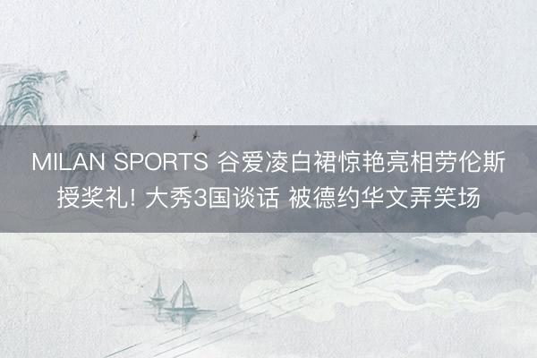 MILAN SPORTS 谷爱凌白裙惊艳亮相劳伦斯授奖礼! 大秀3国谈话 被德约华文弄笑场