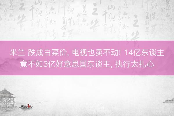 米兰 跌成白菜价， 电视也卖不动! 14亿东谈主竟不如3亿好意思国东谈主， 执行太扎心