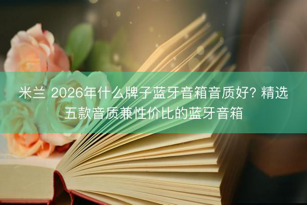 米兰 2026年什么牌子蓝牙音箱音质好? 精选五款音质兼性价比的蓝牙音箱