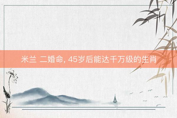 米兰 二婚命， 45岁后能达千万级的生肖